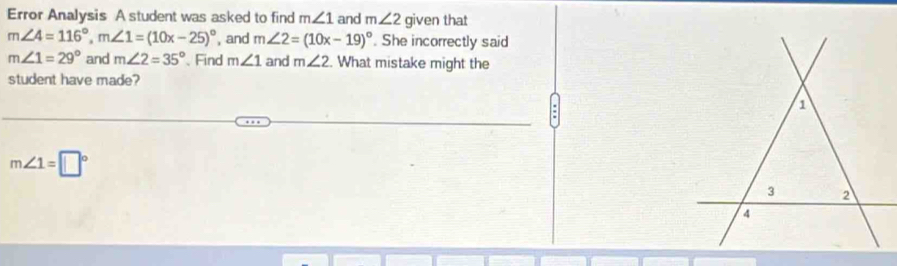 Error Analysis A student was asked to find m∠ 1 and m∠ 2 given that
m∠ 4=116°, m∠ 1=(10x-25)^circ  , and m∠ 2=(10x-19)^circ . She incorrectly said
m∠ 1=29° and m∠ 2=35° Find m∠ 1 and m∠ 2. What mistake might the 
student have made?
m∠ 1=□°