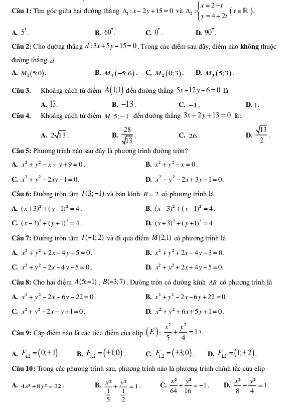 Tìm góc giữa hai đường thẳng △ _1:x-2y+15=0 và △ _2:beginarrayl x=2-t y=4+2tendarray. (t∈ R).
A. 5°. B. 60°. C. 0°. D. 90°.
Câu 2: Cho đường thẳng d:3x+5y-15=0. Trong các điểm sau đây, điểm nào không thuộc
đường thắng d
A. M_1(5;0). B. M_4(-5;6) C. M_2(0;3). D. M_3(5;3).
Câu 3. Khoảng cách từ điểm A(1;1) đến đường thắng 5x-12y-6=0 là
A. 13. B. -13 . C. -1 . D. 1 .
Câu 4. Khoảng cách từ điểm M 5;-1 đến đường thẳng 3x+2y+13=0 là:
A. 2sqrt(13). B.  28/sqrt(13) . C. 26 . D.  sqrt(13)/2 .
Câu 5: Phương trình nào sau đây là phương trình đường tròn?
A. x^2+y^2-x-y+9=0. B. x^2+y^2-x=0.
C. x^2+y^2-2xy-1=0. D. x^2-y^2-2x+3y-1=0.
Câu 6: Đường tròn tâm I(3;-1) và bán kính R=2 có phương trình là
A. (x+3)^2+(y-1)^2=4. B. (x-3)^2+(y-1)^2=4.
C. (x-3)^2+(y+1)^2=4. D. (x+3)^2+(y+1)^2=4.
Câu 7: Đường tròn tâm I(-1;2) và đi qua điểm M(2;1) có phương trình là
A. x^2+y^2+2x-4y-5=0. B. x^2+y^2+2x-4y-3=0.
C. x^2+y^2-2x-4y-5=0. D. x^2+y^2+2x+4y-5=0.
Câu 8: Cho hai điểm A(5;-1),B(-3;7). Đường tròn có đường kính AB có phương trình là
A. x^2+y^2-2x-6y-22=0. B. x^2+y^2-2x-6y+22=0.
C. x^2+y^2-2x-y+1=0. D. x^2+y^2+6x+5y+1=0.
Câu 9: Cặp điểm nào là các tiêu điểm của elip (E):  x^2/5 + y^2/4 =1 ?
A. F_1,2=(0;± 1). B. F_1,2=(± 1;0). C. F_1,2=(± 3;0). D. F_1,2=(1;± 2).
Câu 10: Trong các phương trình sau, phương trình nào là phương trình chính tắc của elip
A. 4x^2+8y^2=32. B. frac x^2 1/5 +frac y^2 1/2 =1. C.  x^2/64 + y^2/16 =-1. D.  x^2/8 - y^2/4 =1.