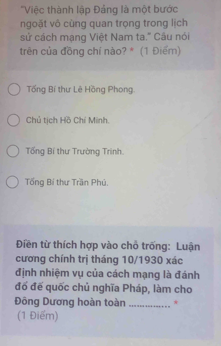 "Việc thành lập Đảng là một bước
ngoặt vô cùng quan trọng trong lịch
sử cách mạng Việt Nam ta." Câu nói
trên của đồng chí nào? * (1 Điểm)
Tổng Bí thư Lê Hồng Phong.
Chủ tịch Hồ Chí Minh.
Tổng Bí thư Trường Trinh.
Tổng Bí thư Trần Phú.
Điền từ thích hợp vào chỗ trống: Luận
cương chính trị tháng 10/1930 xác
định nhiệm vụ của cách mạng là đánh
đổ đế quốc chủ nghĩa Pháp, làm cho
Đông Dương hoàn toàn _*
(1 Điểm)