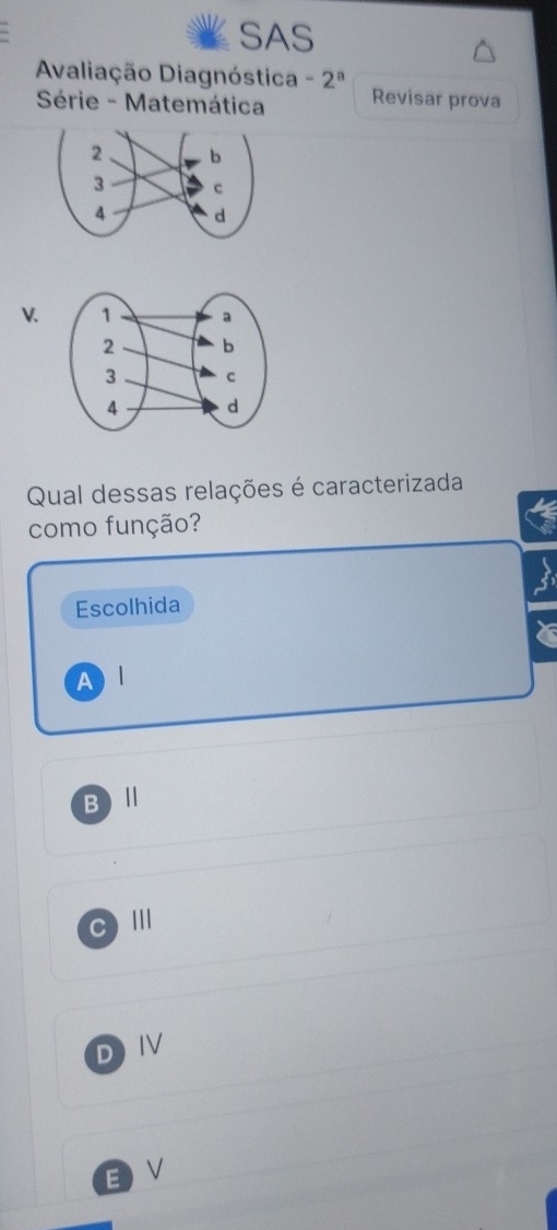 SAS
Avaliação Diagnóstica -2^a Revisar prova
Série - Matemática
V. 
Qual dessas relações é caracterizada
como função?
Escolhida
Al
B ) Ⅱ
C III
DIV
EV