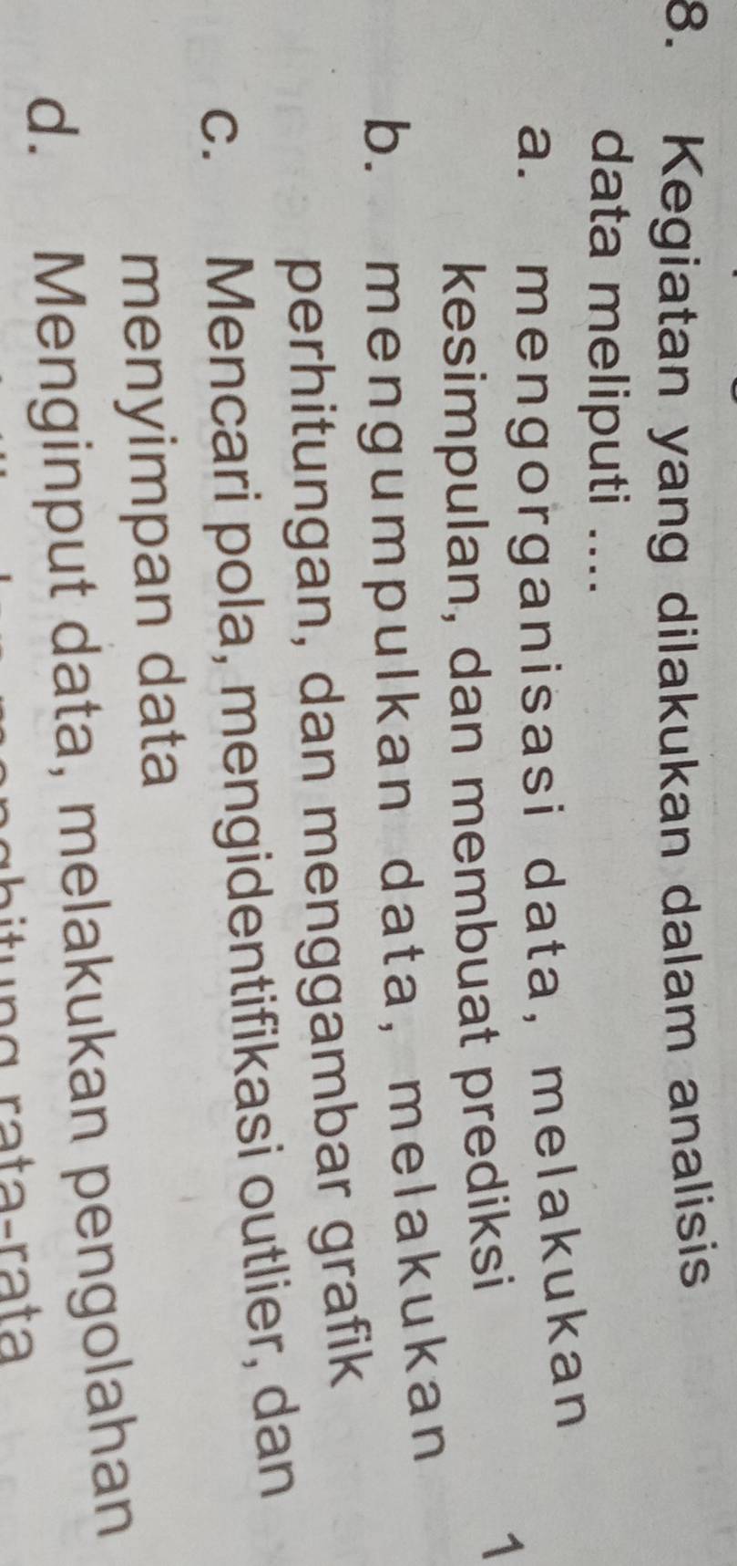 Kegiatan yang dilakukan dalam analisis
data meliputi ....
a. mengorganisasi data, melakukan
kesimpulan, dan membuat prediksi
1
b. mengumpulkan data, melakukan
perhitungan, dan menggambar grafik
c. Mencari pola, mengidentifikasi outlier, dan
menyimpan data
d. Menginput data, melakukan pengolahan