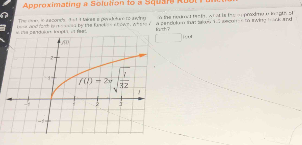 Approximating a Solution to a Square Roul
The time, in seconds, that it takes a pendulum to swing To the nearest tenth, what is the approximate length of
back and forth is modeled by the function shown, where I a pendulum that takes 1.5 seconds to swing back and
gth, in feet. forth?
□ feet