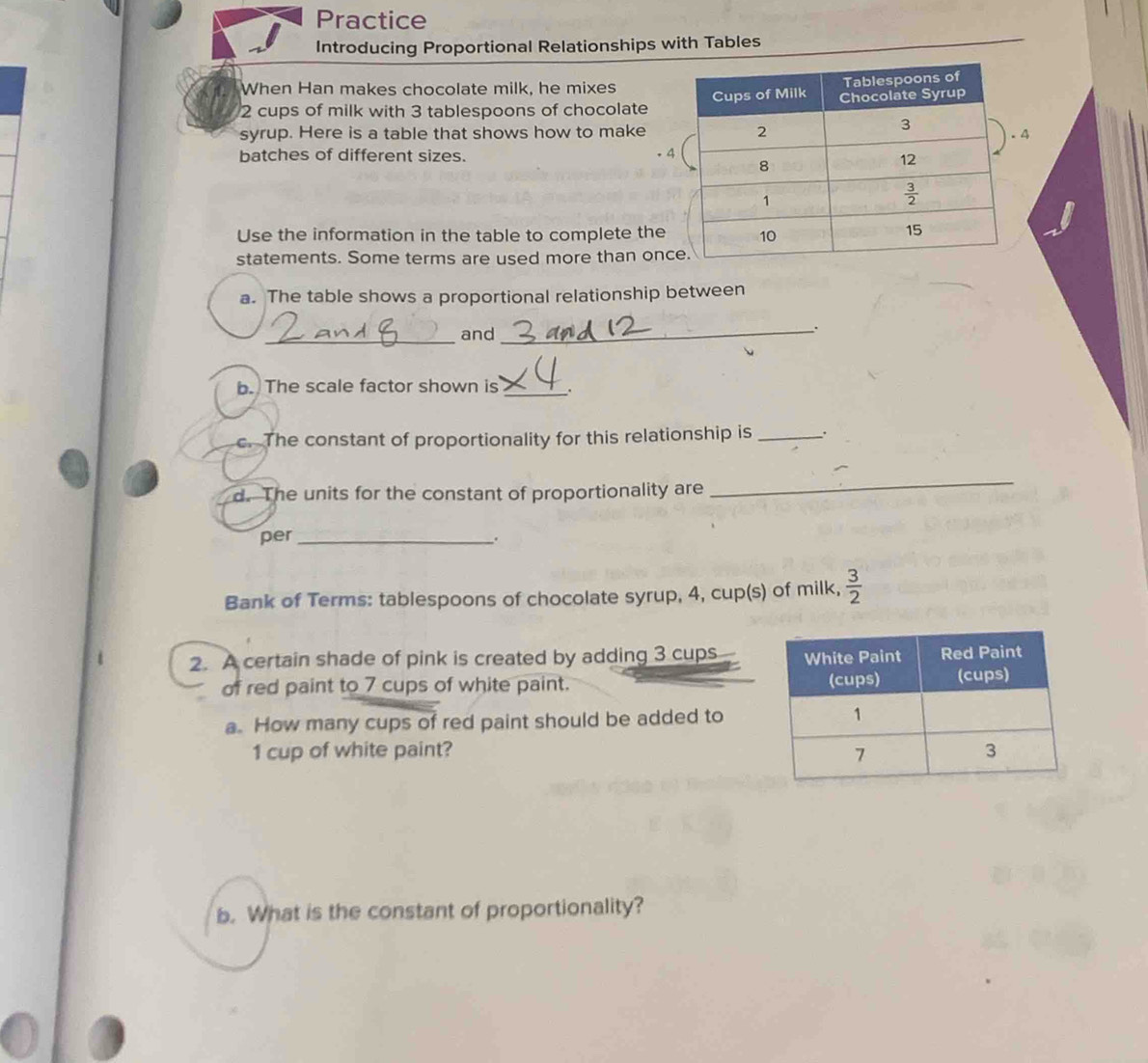 Practice
Introducing Proportional Relationships with Tables
When Han makes chocolate milk, he mixes
2 cups of milk with 3 tablespoons of chocolate
syrup. Here is a table that shows how to make4
batches of different sizes. .4
Use the information in the table to complete the
statements. Some terms are used more than onc
a. The table shows a proportional relationship between
_and_
b. The scale factor shown is_
c. The constant of proportionality for this relationship is _.
d. The units for the constant of proportionality are
_
per _.
Bank of Terms: tablespoons of chocolate syrup, 4, cup(s) of milk,  3/2 
2. A certain shade of pink is created by adding 3 cups 
of red paint to 7 cups of white paint. 
a. How many cups of red paint should be added to
1 cup of white paint? 
b. What is the constant of proportionality?