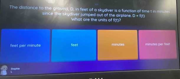 The distance to the ground, D, in feet of a skydiver is a function of time t in minutes
since the skydiver jumped out of the airplane. D=f(t)
What are the units of f(t) I
feet per minute feet minutes minutes per feet
Stephie
L