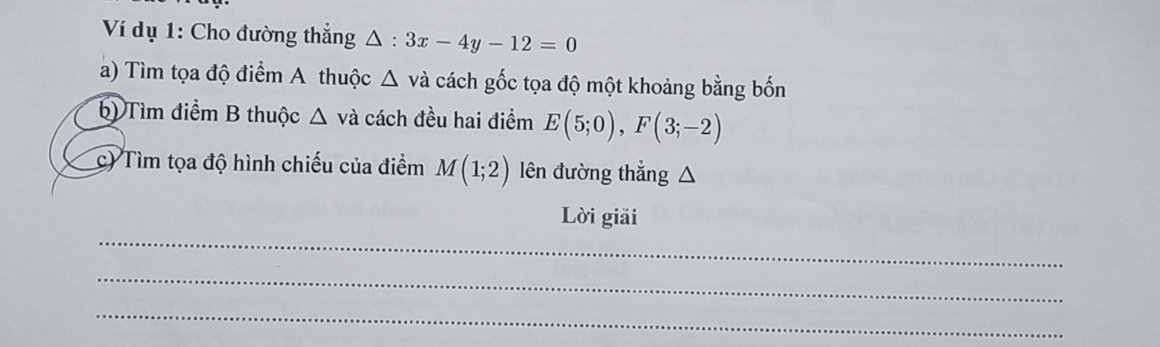 Ví dụ 1: Cho đường thẳng △ :3x-4y-12=0
a) Tìm tọa độ điểm A thuộc △ vdot a cách gốc tọa độ một khoảng bằng bốn 
b) Tìm điểm B thuộc △ va cách đều hai điểm E(5;0), F(3;-2)
c) Tìm tọa độ hình chiếu của điểm M(1;2) lên đường thắng ^ 
_ 
Lời giải 
_ 
_