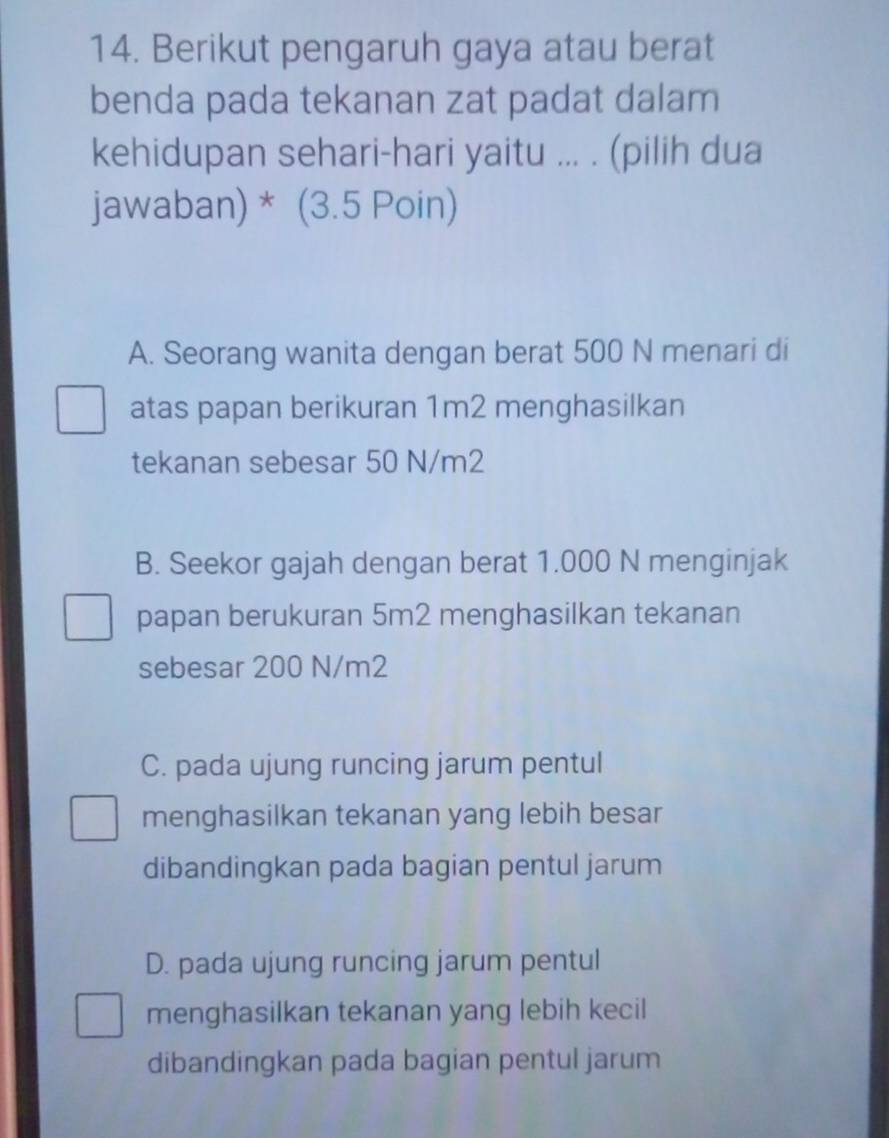 Berikut pengaruh gaya atau berat
benda pada tekanan zat padat dalam
kehidupan sehari-hari yaitu ... . (pilih dua
jawaban) * (3.5 Poin)
A. Seorang wanita dengan berat 500 N menari di
atas papan berikuran 1m2 menghasilkan
tekanan sebesar 50 N/m2
B. Seekor gajah dengan berat 1.000 N menginjak
papan berukuran 5m2 menghasilkan tekanan
sebesar 200 N/m2
C. pada ujung runcing jarum pentul
menghasilkan tekanan yang lebih besar
dibandingkan pada bagian pentul jarum
D. pada ujung runcing jarum pentul
menghasilkan tekanan yang lebih kecil
dibandingkan pada bagian pentul jarum