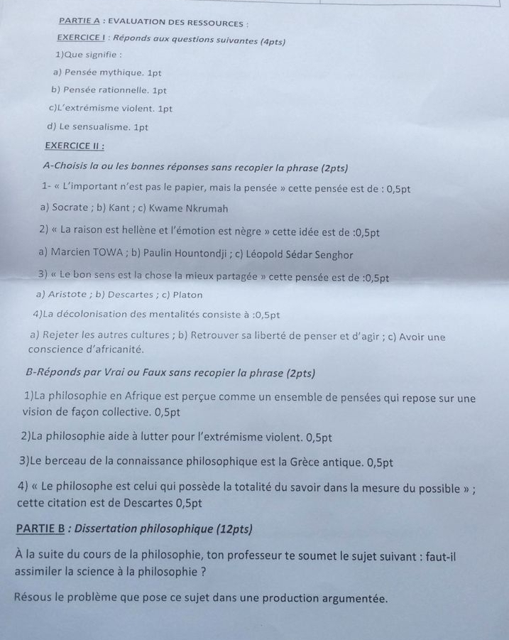 PARTIE A : EVALUATION DES RESSOURCES :
EXERCICE I : Réponds aux questions suivantes (4pts)
1)Que signifie :
a) Pensée mythique. 1pt
b) Pensée rationnelle. 1pt
c)L’extrémisme violent. 1pt
d) Le sensualisme. 1pt
EXERCICE II :
A-Choisis la ou les bonnes réponses sans recopier la phrase (2pts)
1- « L'important n'est pas le papier, mais la pensée » cette pensée est de : 0,5pt
a) Socrate ; b) Kant ; c) Kwame Nkrumah
2) « La raison est hellène et l'émotion est nègre » cette idée est de :0,5pt
a) Marcien TOWA ; b) Paulin Hountondji ; c) Léopold Sédar Senghor
3) « Le bon sens est la chose la mieux partagée » cette pensée est de :0,5pt
a) Aristote ; b) Descartes ; c) Platon
4)La décolonisation des mentalités consiste à :0,5pt
a) Rejeter les autres cultures ; b) Retrouver sa liberté de penser et d’agir ; c) Avoir une
conscience d’africanité.
B-Réponds par Vrai ou Faux sans recopier la phrase (2pts)
1)La philosophie en Afrique est perçue comme un ensemble de pensées qui repose sur une
vision de façon collective. 0,5pt
2)La philosophie aide à lutter pour l’extrémisme violent. 0,5pt
3)Le berceau de la connaissance philosophique est la Grèce antique. 0,5pt
4) « Le philosophe est celui qui possède la totalité du savoir dans la mesure du possible » ;
cette citation est de Descartes 0,5pt
PARTIE B : Dissertation philosophique (12pts)
À la suite du cours de la philosophie, ton professeur te soumet le sujet suivant : faut-il
assimiler la science à la philosophie ?
Résous le problème que pose ce sujet dans une production argumentée.