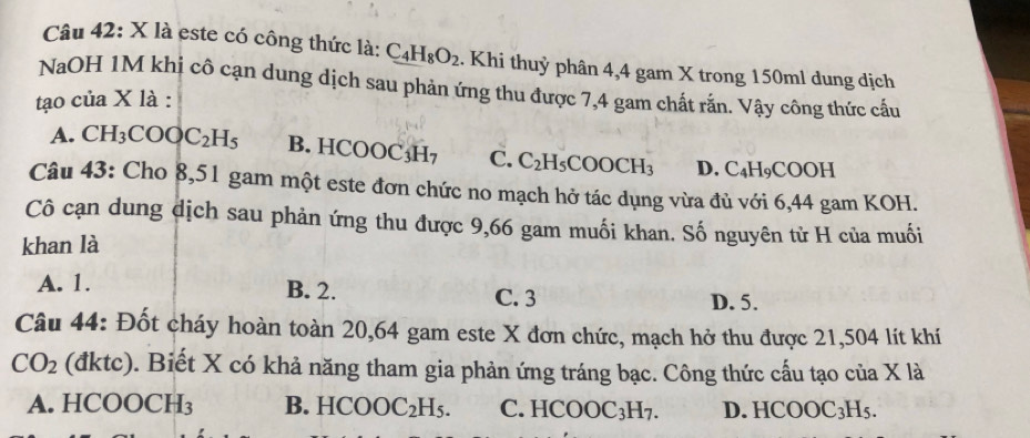 là este có công thức là: C_4H_8O_2. Khi thuỷ phân 4,4 gam X trong 150ml dung dịch
NaOH 1M khị cô cạn dung dịch sau phản ứng thu được 7,4 gam chất rắn. Vậy công thức cầu
tạo của X là :
A. CH_3COOC_2H_5 B. HCO OC_3H_7 C. C_2H_5COOCH_3 D. ( _4F ₉COOH
Câu 43: Cho 8,51 gam một este đơn chức no mạch hở tác dụng vừa đủ với 6,44 gam KOH.
Cô cạn dung dịch sau phản ứng thu được 9,66 gam muối khan. Số nguyên tử H của muối
khan là
A. 1. B. 2. C. 3
D. 5.
Câu 44: Đốt cháy hoàn toàn 20,64 gam este X đơn chức, mạch hở thu được 21, 504 lít khí
CO_2 (đktc). Biết X có khả năng tham gia phản ứng tráng bạc. Công thức cấu tạo của X là
A. HCOOCH₃ B. l HCOOC_2H_5. C. ] HCOOC_3H_7. D. HCOC C_3 H5.