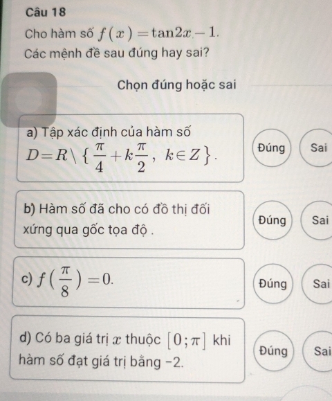 Cho hàm số f(x)=tan 2x-1. 
Các mệnh đề sau đúng hay sai?
Chọn đúng hoặc sai
a) Tập xác định của hàm số
D=R  π /4 +k π /2 ,k∈ Z. Đúng Sai
b) Hàm số đã cho có đồ thị đối Đúng Sai
xứng qua gốc tọa độ .
c) f( π /8 )=0.
Đúng Sai
d) Có ba giá trị x thuộc [0;π ]khi Đúng Sai
hàm số đạt giá trị bằng -2.