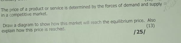 The price of a product or service is determined by the forces of demand and supply 
in a competitive market. 
Draw a diagram to show how this market will reach the equilibrium price. Also 
explain how this price is reached. (13) 
/ 25 /