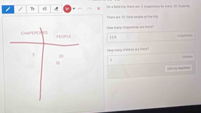 Tr Vi On a field trip, there are 3 chaperones for every 20 students. 
× 
There are 12 total pesple on the trip. 
How many chaperones are there?
13.8
How many children are there? 
Chilaren 
3 
Edit my resporse