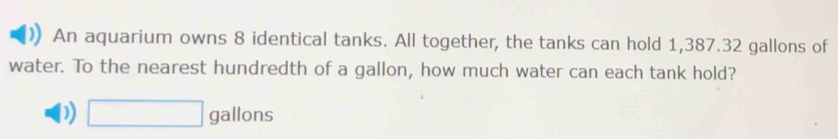 An aquarium owns 8 identical tanks. All together, the tanks can hold 1,387.32 gallons of
water. To the nearest hundredth of a gallon, how much water can each tank hold?
) □ gallons