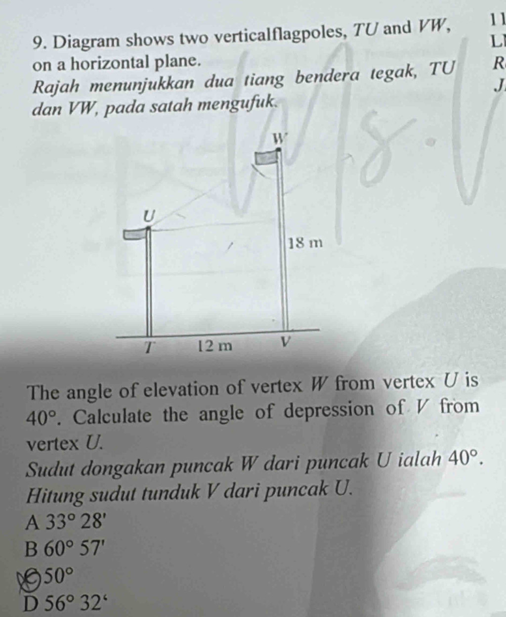 Diagram shows two verticalflagpoles, TU and VW, 11
L
on a horizontal plane.
Rajah menunjukkan dua tiang bendera tegak, TU R
J
dan VW, pada satah mengufuk.
W
U
18 m
T 12 m v
The angle of elevation of vertex W from vertex U is
40°. Calculate the angle of depression of V from
vertex U.
Sudut dongakan puncak W dari puncak U ialah 40°. 
Hitung sudut tunduk V dari puncak U.
A 33°28'
B 60°57'
50°
D 56°32°