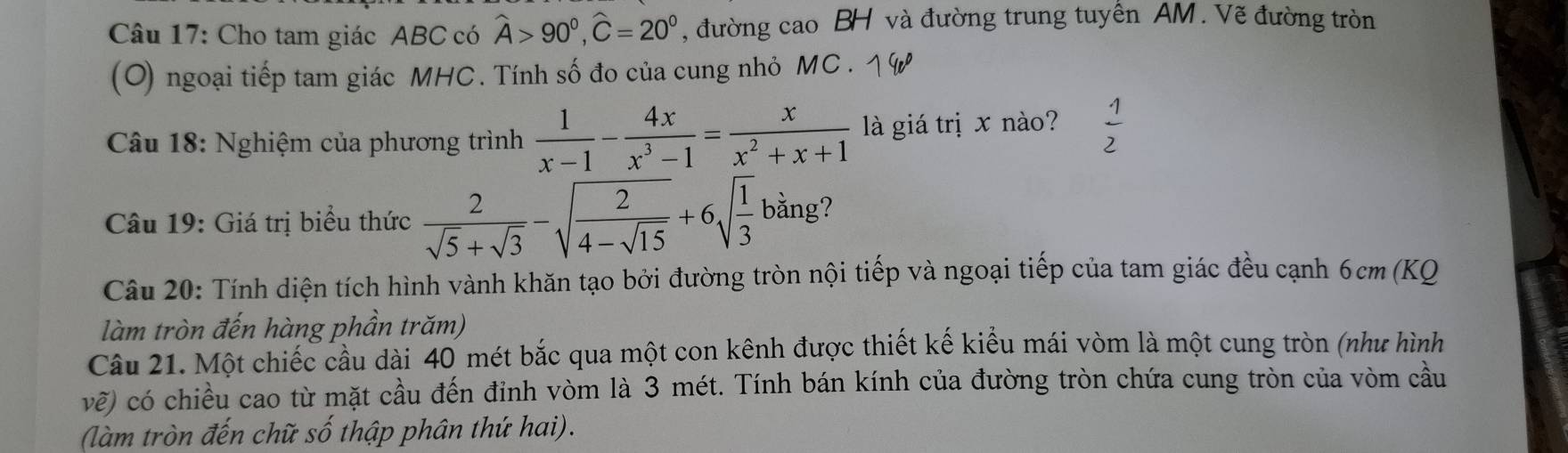 Cho tam giác ABC có widehat A>90°, widehat C=20° , đường ca 1o BH và đường trung tuyên AM. Vẽ đường tròn 
(O) ngoại tiếp tam giác MHC. Tính số đo của cung nhỏ MC. 
* Câu 18: Nghiệm của phương trình  1/x-1 - 4x/x^3-1 = x/x^2+x+1  là giá trị x nào?  1/2 
Câu 19: Giá trị biểu thức  2/sqrt(5)+sqrt(3) -sqrt(frac 2)4-sqrt(15)+6sqrt(frac 1)3 bằng? 
Câu 20: Tính diện tích hình vành khăn tạo bởi đường tròn nội tiếp và ngoại tiếp của tam giác đều cạnh 6cm (KQ 
làm tròn đến hàng phần trăm) 
Câu 21. Một chiếc cầu dài 40 mét bắc qua một con kênh được thiết kế kiểu mái vòm là một cung tròn (như hình
vhat e) O có chiều cao từ mặt cầu đến đinh vòm là 3 mét. Tính bán kính của đường tròn chứa cung tròn của vòm cầu 
(làm tròn đến chữ số thập phân thứ hai).