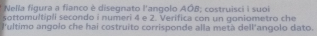 Nella figura a fianco è disegnato l'angolo AÓB; costruisci i suoi 
sottomultipli secondo i numeri 4 e 2. Verifica con un goniometro che 
l'ultimo angolo che hai costruito corrisponde alla metà dell’angolo dato.