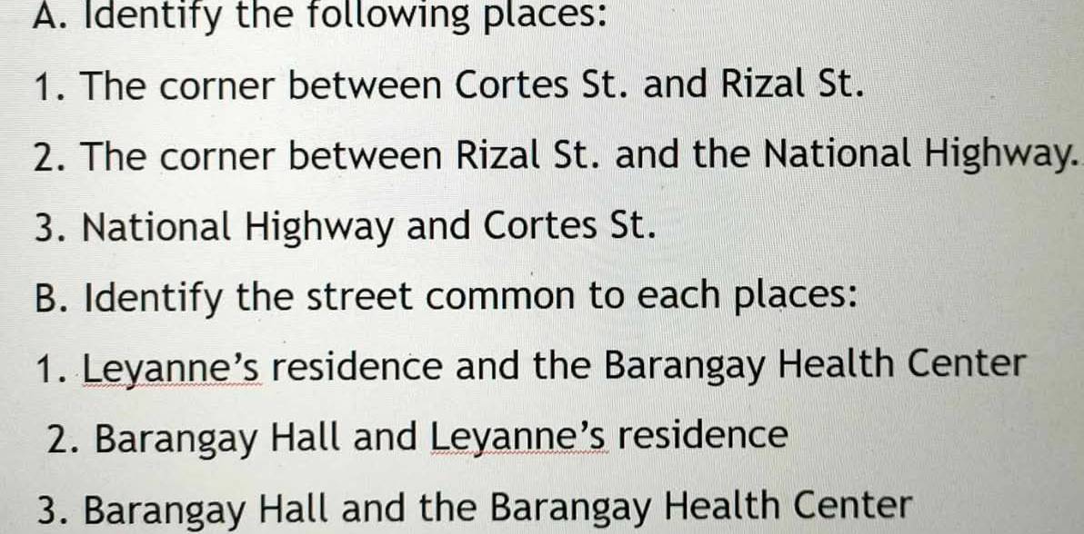 Identify the following places: 
1. The corner between Cortes St. and Rizal St. 
2. The corner between Rizal St. and the National Highway. 
3. National Highway and Cortes St. 
B. Identify the street common to each places: 
1. Leyanne’s residence and the Barangay Health Center 
2. Barangay Hall and Leyanne’s residence 
3. Barangay Hall and the Barangay Health Center