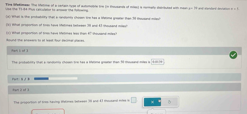 Tire lifetimes: The lifetime of a certain type of automobile tire (in thousands of miles) is normally distributed with mean mu =39 and standard deviation sigma =5. 
Use the TI- 84 Plus calculator to answer the following. 
(a) What is the probability that a randomly chosen tire has a lifetime greater than 50 thousand miles? 
(b) What proportion of tires have lifetimes between 38 and 43 thousand miles? 
(c) What proportion of tires have lifetimes less than 47 thousand miles? 
Round the answers to at least four decimal places. 
Part 1 of 3 
The probability that a randomly chosen tire has a lifetime greater than 50 thousand miles is 0.0139
Part: 1 / 3 
Part 2 of 3 
The proportion of tires having lifetimes between 38 and 43 thousand miles is □. × 5