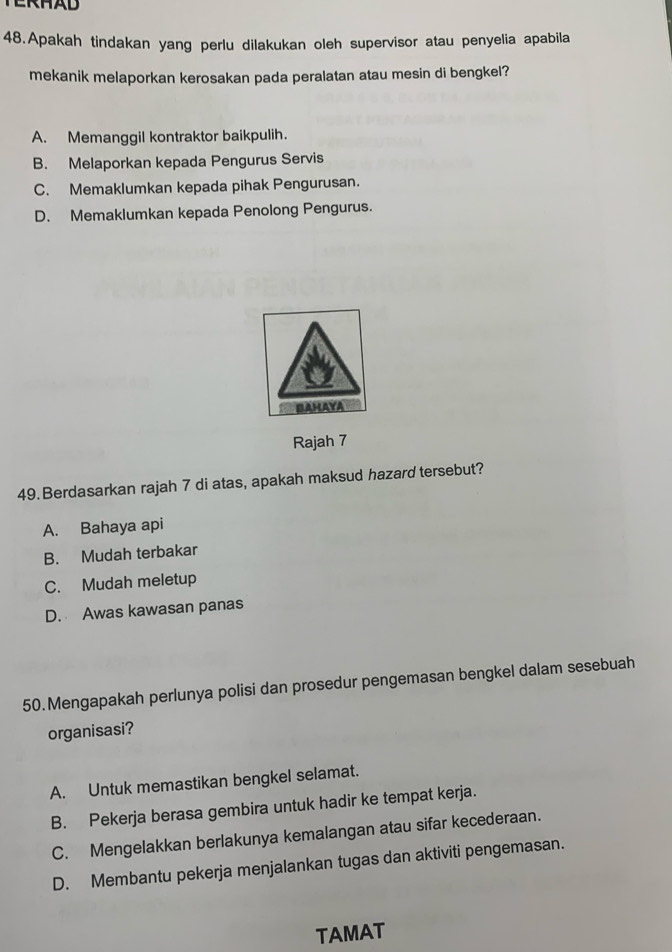 TERHAD
48.Apakah tindakan yang perlu dilakukan oleh supervisor atau penyelia apabila
mekanik melaporkan kerosakan pada peralatan atau mesin di bengkel?
A. Memanggil kontraktor baikpulih.
B. Melaporkan kepada Pengurus Servis
C. Memaklumkan kepada pihak Pengurusan.
D. Memaklumkan kepada Penolong Pengurus.
BAHAYA
Rajah 7
49.Berdasarkan rajah 7 di atas, apakah maksud hazard tersebut?
A. Bahaya api
B. Mudah terbakar
C. Mudah meletup
D. Awas kawasan panas
50.Mengapakah perlunya polisi dan prosedur pengemasan bengkel dalam sesebuah
organisasi?
A. Untuk memastikan bengkel selamat.
B. Pekerja berasa gembira untuk hadir ke tempat kerja.
C. Mengelakkan berlakunya kemalangan atau sifar kecederaan.
D. Membantu pekerja menjalankan tugas dan aktiviti pengemasan.
TAMAT