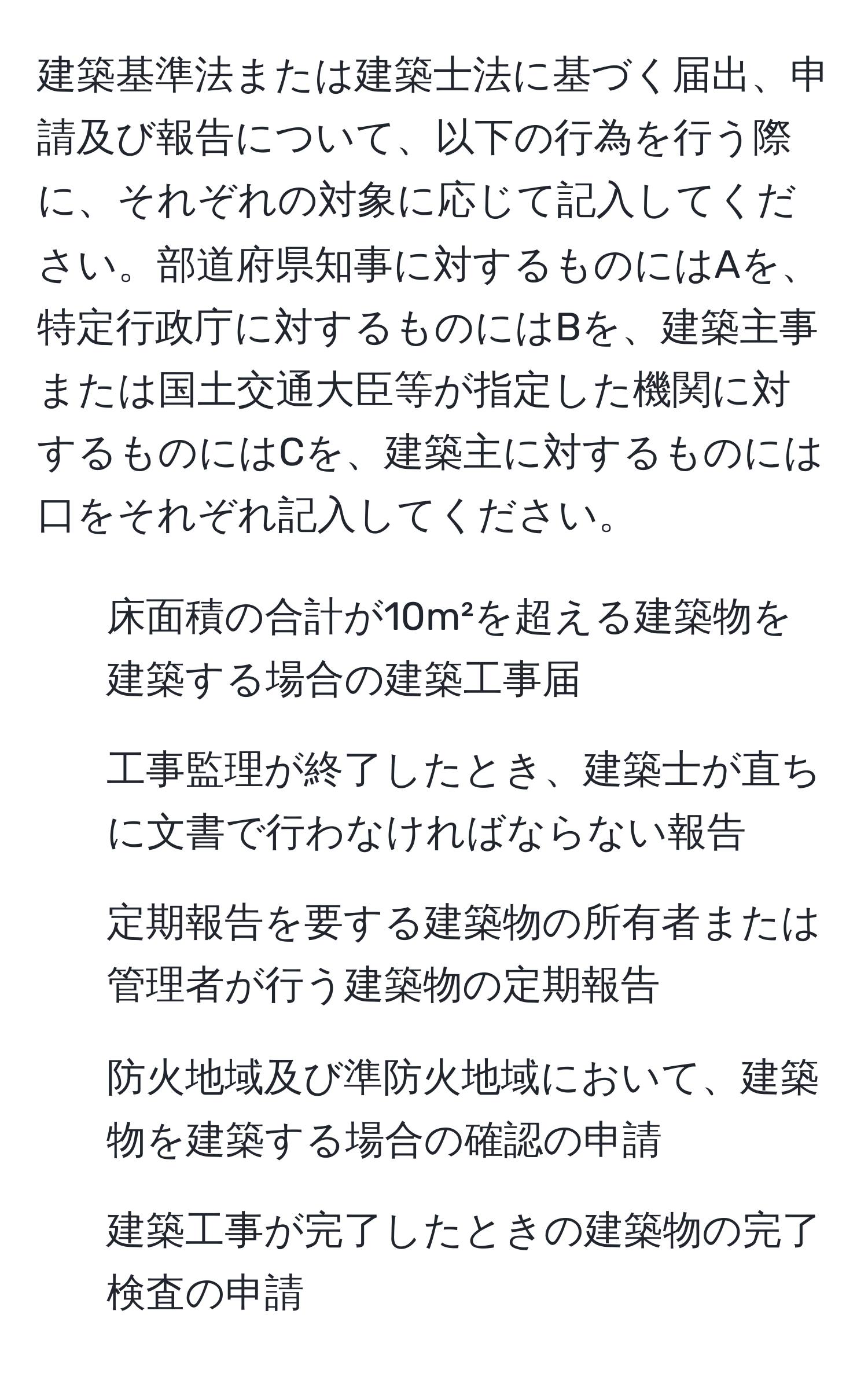 建築基準法または建築士法に基づく届出、申請及び報告について、以下の行為を行う際に、それぞれの対象に応じて記入してください。部道府県知事に対するものにはAを、特定行政庁に対するものにはBを、建築主事または国土交通大臣等が指定した機関に対するものにはCを、建築主に対するものには口をそれぞれ記入してください。

1. 床面積の合計が10m²を超える建築物を建築する場合の建築工事届
2. 工事監理が終了したとき、建築士が直ちに文書で行わなければならない報告
3. 定期報告を要する建築物の所有者または管理者が行う建築物の定期報告
4. 防火地域及び準防火地域において、建築物を建築する場合の確認の申請
5. 建築工事が完了したときの建築物の完了検査の申請