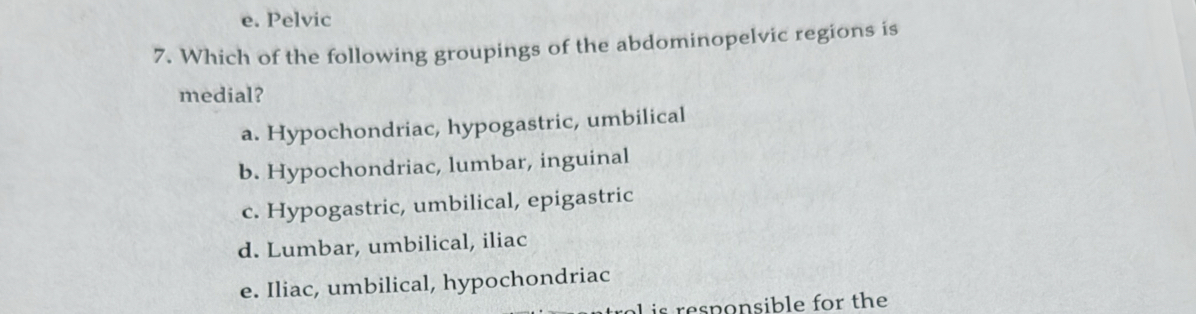 e. Pelvic
7. Which of the following groupings of the abdominopelvic regions is
medial?
a. Hypochondriac, hypogastric, umbilical
b. Hypochondriac, lumbar, inguinal
c. Hypogastric, umbilical, epigastric
d. Lumbar, umbilical, iliac
e. Iliac, umbilical, hypochondriac
L is responsible for the