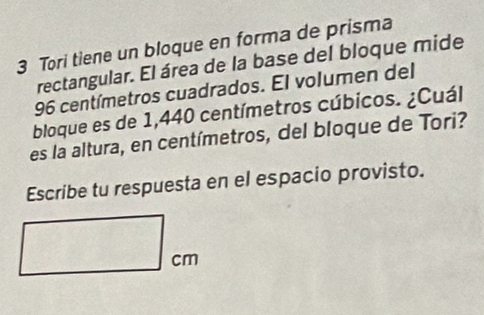 Tori tiene un bloque en forma de prisma 
rectangular. El área de la base del bloque mide
96 centímetros cuadrados. El volumen del 
bloque es de 1,440 centímetros cúbicos. ¿Cuál 
es la altura, en centímetros, del bloque de Tori? 
Escribe tu respuesta en el espacio provisto.
cm