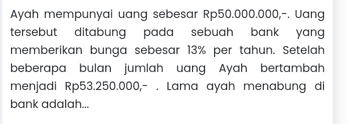 Ayah mempunyai uang sebesar Rp50.000.000,-. Uang 
tersebut ditabung pada sebuah bank yang . 
memberikan bunga sebesar 13% per tahun. Setelah 
beberapa bulan jumlah uang Ayah bertambah 
menjadi Rp53.250.000,- . Lama ayah menabung di 
bank adalah...