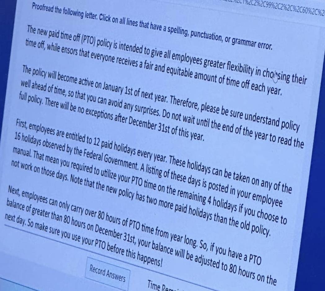 C%21%2C2%2C99%2C2%2C%2C60%2C%2 
Proofread the following letter. Click on all lines that have a spelling, punctuation, or grammar error, 
The new paid time off (PTO) policy is intended to give all employees greater flexibility in chorsing their 
time off, while ensors that everyone receives a fair and equitable amount of time off each year
The policy will become active on January 1st of next year. Therefore, please be sure understand policy 
well ahead of time, so that you can avoid any surprises. Do not wait until the end of the year to read the 
full policy. There will be no exceptions after December 31st of this year
irst, employees are entitled to 12 paid holidays every year. These holidays can be taken on any of the
6 holidays observed by the Federal Government. A listing of these days is posted in your employed 
hanual. That mean you required to utilize your PTO time on the remaining 4 holidays if you choose t 
ot work on those days. Note that the new policy has two more paid holidays than the old polic 
ext, employees can only carry over 80 hours of PTO time from year long. So, if you have a PT 
hext day. So make sure you use your PTO before this happens 
alance of greater than 80 hours on December 31st, your balance will be adjusted to 80 hours on the 
Record Answers 
Time Ran