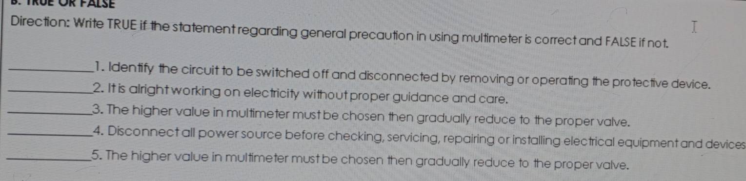 TRÜE ÜR FALSE 
Direction: Write TRUE if the statement regarding general precaution in using multimeter is correct and FALSE if not. 
_1. Identify the circuit to be switched off and disconnected by removing or operating the protective device. 
_2. It is alright working on electricity without proper guidance and care. 
_3. The higher value in multimeter must be chosen then gradually reduce to the proper valve. 
_4. Disconnect all power source before checking, servicing, repairing or installing electrical equipment and devices 
_5. The higher value in multimeter must be chosen then gradually reduce to the proper valve.