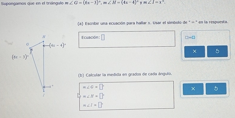 Supongamos que en el triángulo m∠ G=(6x-3)^circ ,m∠ H=(4x-4)^circ  y m∠ I=x°.
(a) Escribir una ecuación para hallar x. Usar el símbolo de " = ' en la respuesta.
Ecuación: □ □ =□
×
(b) Calcular la medida en grados de cada ángulo.
m∠ G=□°
× 5
m∠ H=□°
m∠ I=□°