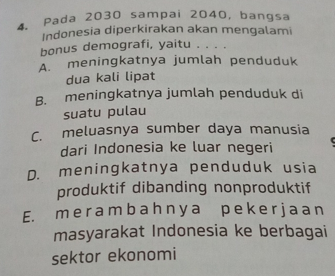 Pada 2030 sampai 2040, bangsa
Indonesia diperkirakan akan mengalami
bonus demografi, yaitu . . . .
A. meningkatnya jumlah penduduk
dua kali lipat
B. meningkatnya jumlah penduduk di
suatu pulau
C. meluasnya sumber daya manusia
dari Indonesia ke luar negeri
D. meningkatnya penduduk usia
produktif dibanding nonproduktif
E. m e r a mb ah n y a p e ke r j a a n
masyarakat Indonesia ke berbagai
sektor ekonomi