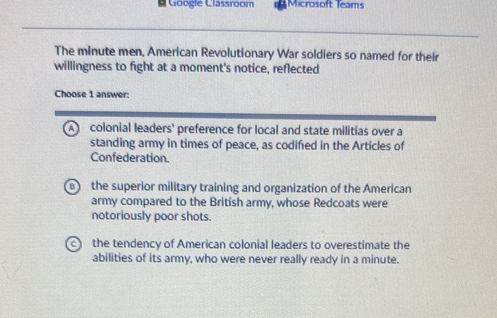 Googie Classroom Microsoft Teams
The minute men, American Revolutionary War soldiers so named for their
willingness to fight at a moment's notice, reflected
Choose 1 answer:
A colonial leaders' preference for local and state militias over a
standing army in times of peace, as codified in the Articles of
Confederation.
B) the superior military training and organization of the American
army compared to the British army, whose Redcoats were
notoriously poor shots.
C ) the tendency of American colonial leaders to overestimate the
abilities of its army, who were never really ready in a minute.