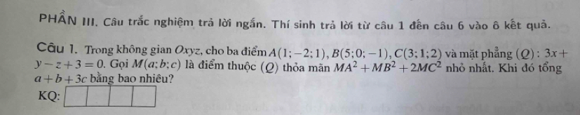 PHẨN III. Câu trắc nghiệm trả lời ngắn. Thí sinh trả lời từ câu 1 đến câu 6 vào ô kết quả. 
Câu 1. Trong không gian Oxyz, cho ba điểm A(1;-2;1), B(5;0;-1), C(3;1;2) và mặt phẳng (Q) : 3x+
y-z+3=0. Gọi M(a;b;c) ) là điểm thuộc (Q) thỏa mãn MA^2+MB^2+2MC^2 nhỏ nhất. Khi đó tổng
a+b+3c bằng bao nhiêu? 
KQ: