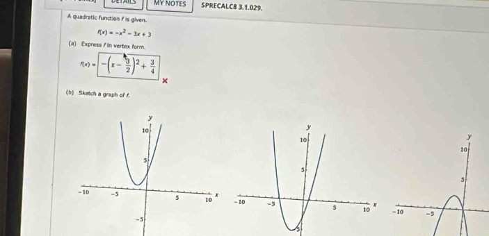 DETAILS My NOTES SPRECALC8 3.1.029. 
A quadratic function f is given.
f(x)=-x^2-3x+3
(a) Express / in vertex form.
f(x)=sqrt(-(x-frac 3)2)^2+ 3/4 
× 
(b) Sketch a graph of f.