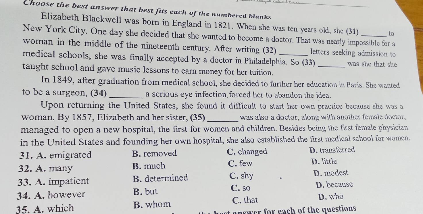 Choose the best answer that best fits each of the numbered blanks
Elizabeth Blackwell was born in England in 1821. When she was ten years old, she (31) to
New York City. One day she decided that she wanted to become a doctor. That was nearly impossible for a
woman in the middle of the nineteenth century. After writing (32) letters seeking admission to
medical schools, she was finally accepted by a doctor in Philadelphia. So (33) _was she that she
taught school and gave music lessons to earn money for her tuition.
In 1849, after graduation from medical school, she decided to further her education in Paris. She wanted
to be a surgeon, (34) _a serious eye infection forced her to abandon the idea.
Upon returning the United States, she found it difficult to start her own practice because she was a
woman. By 1857, Elizabeth and her sister, (35)_ was also a doctor, along with another female doctor,
managed to open a new hospital, the first for women and children. Besides being the first female physician
in the United States and founding her own hospital, she also established the first medical school for women.
31. A. emigrated B. removed C. changed D. transferred
C. few
32. A. many B. much D. little
33. A. impatient B. determined
C. shy D. modest
34. A. however
B. but
C. so D. because
C. that D. who
35. A. which B. whom
answer for each of the questions