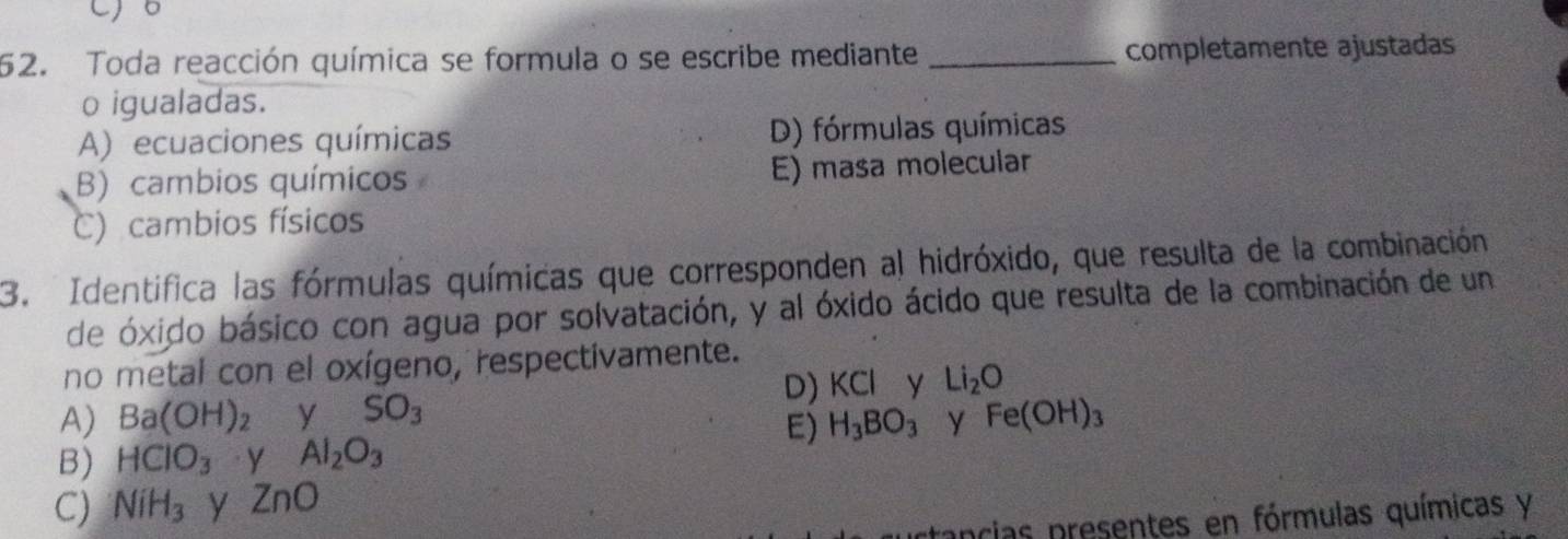 Co
52. Toda reacción química se formula o se escribe mediante _completamente ajustadas
o igualadas.
A) ecuaciones químicas D) fórmulas químicas
B) cambios químicos E) masa molecular
C) cambios físicos
3. Identifica las fórmulas químicas que corresponden al hidróxido, que resulta de la combinación
de óxido básico con agua por solvatación, y al óxido ácido que resulta de la combinación de un
no metal con el oxígeno, respectivamente.
D) KCl y Li_2O
A) Ba(OH)_2 y SO_3 Fe(OH)_3
E) H_3BO_3 y
B) HClO_3 y Al_2O_3
C) NiH_3 y ZnO
tancias presentes en fórmulas químicas y