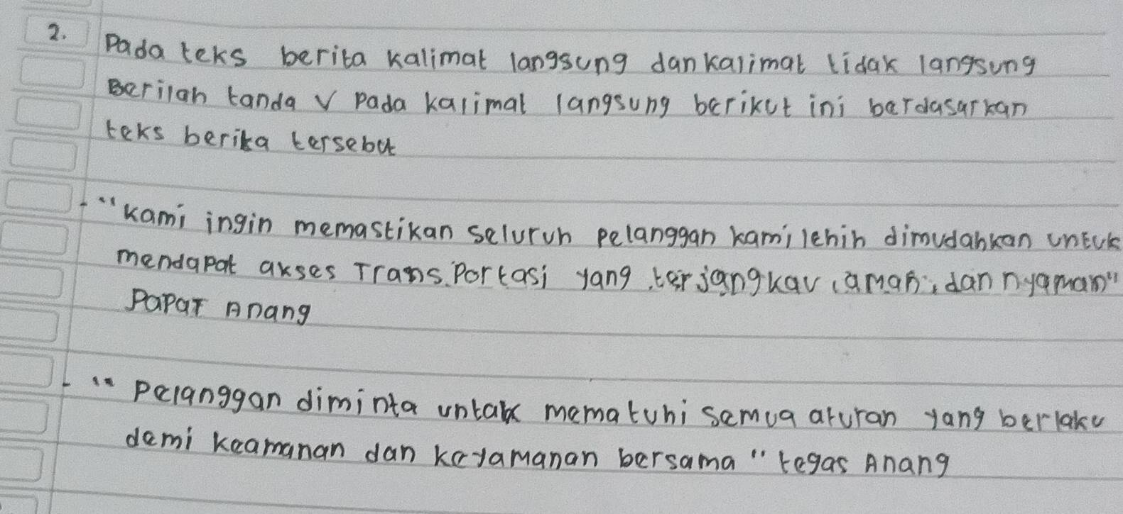 Pada teks berita kalimat langsung dankalimat lidak langsung 
Beriiah tanda v Pada kalimal langsung bcrikut ini bardasarkan 
teks berika tersebut 
"Kami ingin memastikan selurvh pelanggan kamilehin dimudabkan unEck 
mendapat akses Trans. Portasi yang, terjangkav (amaò, dan nyaman" 
Papar Anang 
L " peianggan diminta untak mematuhi samua aruran yang berlaky 
demi keamanan dan koyamanan bersama " tegas Anang