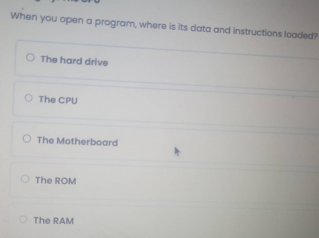 When you open a program, where is its data and instructions loaded?
The hard drive
The CPU
The Motherboard
The ROM
The RAM