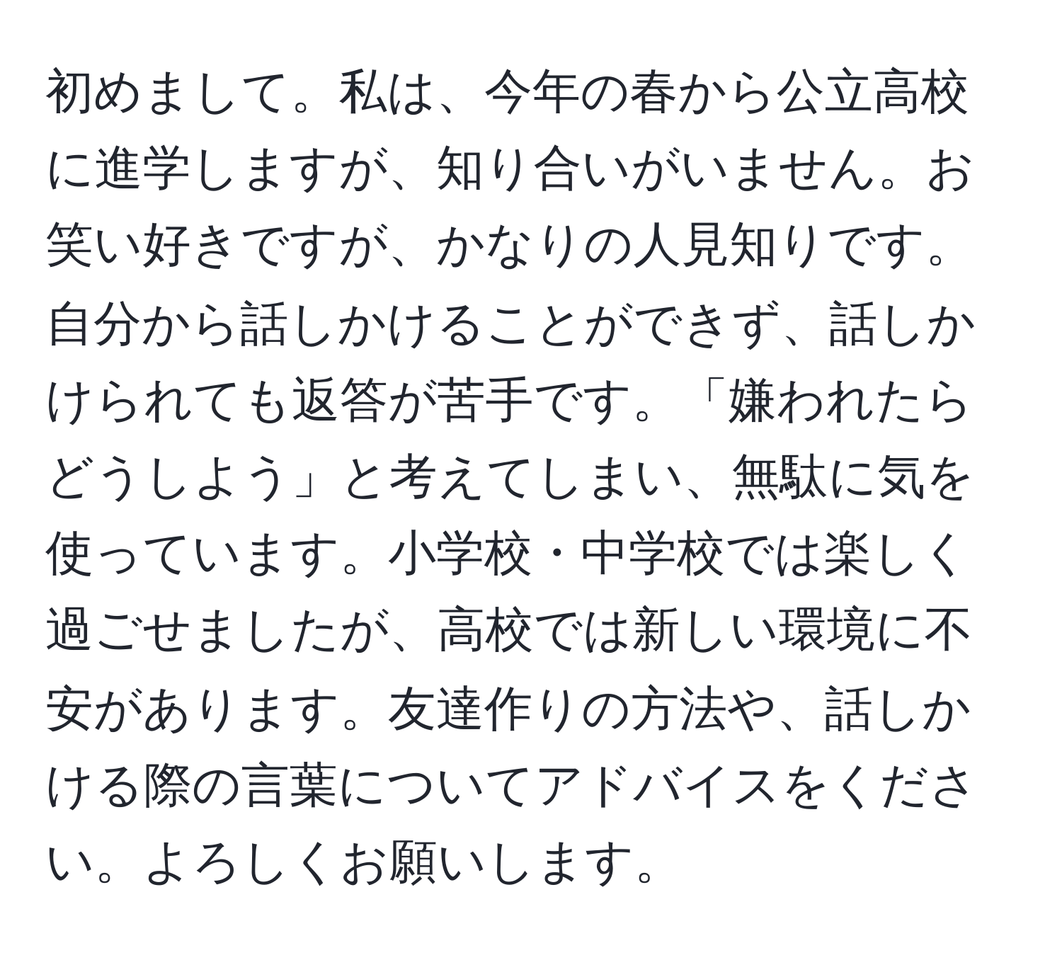 初めまして。私は、今年の春から公立高校に進学しますが、知り合いがいません。お笑い好きですが、かなりの人見知りです。自分から話しかけることができず、話しかけられても返答が苦手です。「嫌われたらどうしよう」と考えてしまい、無駄に気を使っています。小学校・中学校では楽しく過ごせましたが、高校では新しい環境に不安があります。友達作りの方法や、話しかける際の言葉についてアドバイスをください。よろしくお願いします。