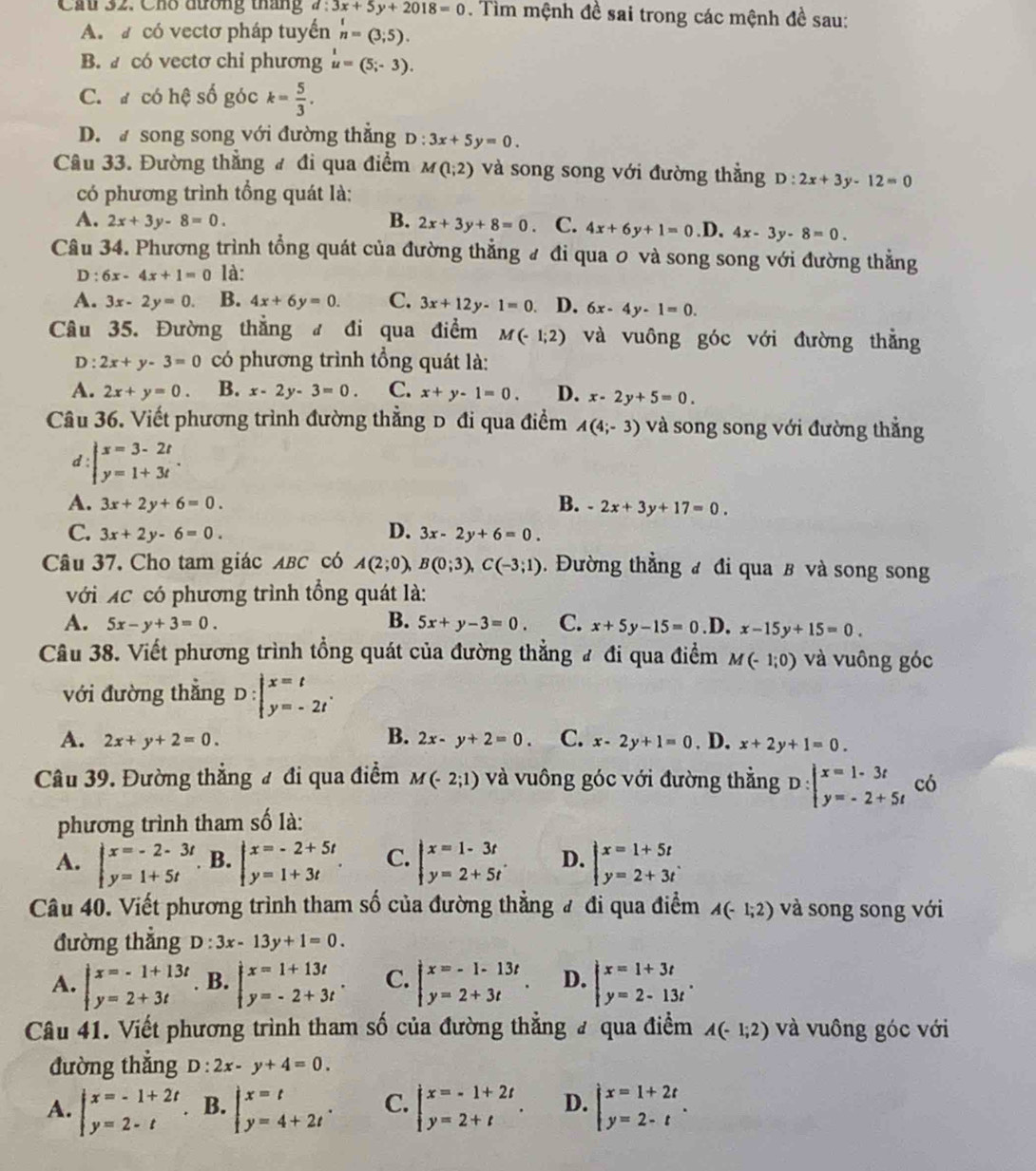 Cầu 32. Cho đường tháng d:3x+5y+2018=0. Tìm mệnh đề sai trong các mệnh đề sau:
A.  có vectơ pháp tuyển n=(3;5).
B.  có vectơ chỉ phương u=(5;-3).
C. # có hệ số góc k= 5/3 .
D.  song song với đường thắng D:3x+5y=0.
Câu 33. Đường thẳng # đi qua điểm M(1;2) và song song với đường thằng D:2x+3y-12=0
có phương trình tổng quát là:
A. 2x+3y-8=0. B. 2x+3y+8=0. C. 4x+6y+1=0 .D, 4x-3y-8=0.
Câu 34. Phương trình tổng quát của đường thẳng # đi qua 0 và song song với đường thẳng
D : 6x-4x+1=0 là:
A. 3x-2y=0. B. 4x+6y=0. C. 3x+12y-1=0. D. 6x-4y-1=0.
Câu 35. Đường thẳng đ đi qua điểm M(-1;2) và vuông góc với đường thẳng
D : 2x+y-3=0 có phương trình tổng quát là:
A. 2x+y=0. B. x-2y-3=0. C. x+y-1=0. D. x-2y+5=0.
Câu 36. Viết phương trình đường thẳng D đi qua điểm A(4;-3) và song song với đường thắng
d : beginarrayl x=3-2t y=1+3tendarray. .
A. 3x+2y+6=0. B. -2x+3y+17=0.
D.
C. 3x+2y-6=0. 3x-2y+6=0.
Câu 37. Cho tam giác ABC có A(2;0),B(0;3),C(-3;1). Đường thẳng ư đi qua ß và song song
với XC có phương trình tổng quát là:
A. 5x-y+3=0. B. 5x+y-3=0. C. x+5y-15=0 .D. x-15y+15=0.
Câu 38. Viết phương trình tổng quát của đường thẳng # đi qua điểm M(-1;0) và vuông góc
với đường thắng D:beginarrayl x=t y=-2tendarray. .
B.
A. 2x+y+2=0. 2x-y+2=0. C. x-2y+1=0. D. x+2y+1=0.
Câu 39. Đường thẳng đ đi qua điểm M(-2;1) và vuông góc với đường thẳng D: beginarrayl x=1-3t y=-2+5tendarray. có
phương trình tham số là:
A. beginarrayl x=-2-3t y=1+5tendarray. B. beginarrayl x=-2+5t y=1+3tendarray. . C. beginarrayl x=1-3t y=2+5tendarray. D. beginarrayl x=1+5t y=2+3tendarray.
Câu 40. Viết phương trình tham số của đường thẳng # đi qua điểm A(-1;2) và song song với
đường thắng D:3x-13y+1=0.
A. beginarrayl x=-1+13t y=2+3tendarray. B. beginarrayl x=1+13t y=-2+3tendarray. . C. beginarrayl x=-1-13t y=2+3tendarray. . D. beginarrayl x=1+3t y=2-13tendarray. .
Câu 41. Viết phương trình tham số của đường thẳng # qua điểm A(-1;2) và vuông góc với
đường thắng D:2x-y+4=0.
A. beginarrayl x=-1+2t y=2-tendarray.. B. beginarrayl x=t y=4+2tendarray. . C. beginarrayl x=-1+2t y=2+tendarray. . D. beginarrayl x=1+2t y=2-tendarray. .