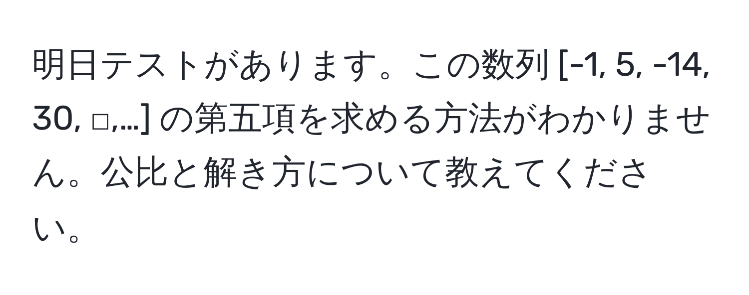 明日テストがあります。この数列 [-1, 5, -14, 30, □,…] の第五項を求める方法がわかりません。公比と解き方について教えてください。