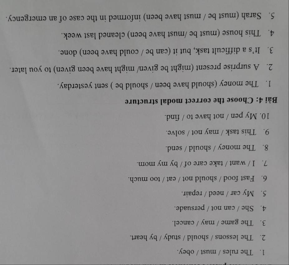 The rules / must / obey. 
2. The lessons / should / study / by heart. 
3. The game / may / cancel. 
4. She / can not / persuade. 
5. My car / need / repair. 
6. Fast food / should not / eat / too much. 
7. I / want / take care of / by my mom. 
8. The money / should / send. 
9. This task / may not / solve. 
10. My pen / not have to / find. 
Bài 4: Choose the correct modal structure 
1. The money (should have been / should be ) sent yesterday. 
2. A surprise present (might be given/ might have been given) to you later. 
3. It’s a difficult task, but it (can be / could have been) done. 
4. This house (must be /must have been) cleaned last week. 
5. Sarah (must be / must have been) informed in the case of an emergency.