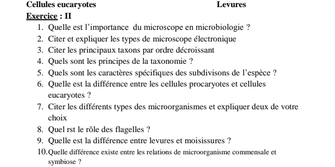 Cellules eucaryotes Levures 
Exercice : II 
1. Quelle est l’importance du microscope en microbiologie ? 
2. Citer et expliquer les types de microscope électronique 
3. Citer les principaux taxons par ordre décroissant 
4. Quels sont les principes de la taxonomie ? 
5. Quels sont les caractères spécifiques des subdivisons de l'espèce ? 
6. Quelle est la différence entre les cellules procaryotes et cellules 
eucaryotes ? 
7. Citer les différents types des microorganismes et expliquer deux de votre 
choix 
8. Quel rst le rôle des flagelles ? 
9. Quelle est la différence entre levures et moisissures ? 
10.Quelle différence existe entre les relations de microorganisme commensale et 
symbiose ?