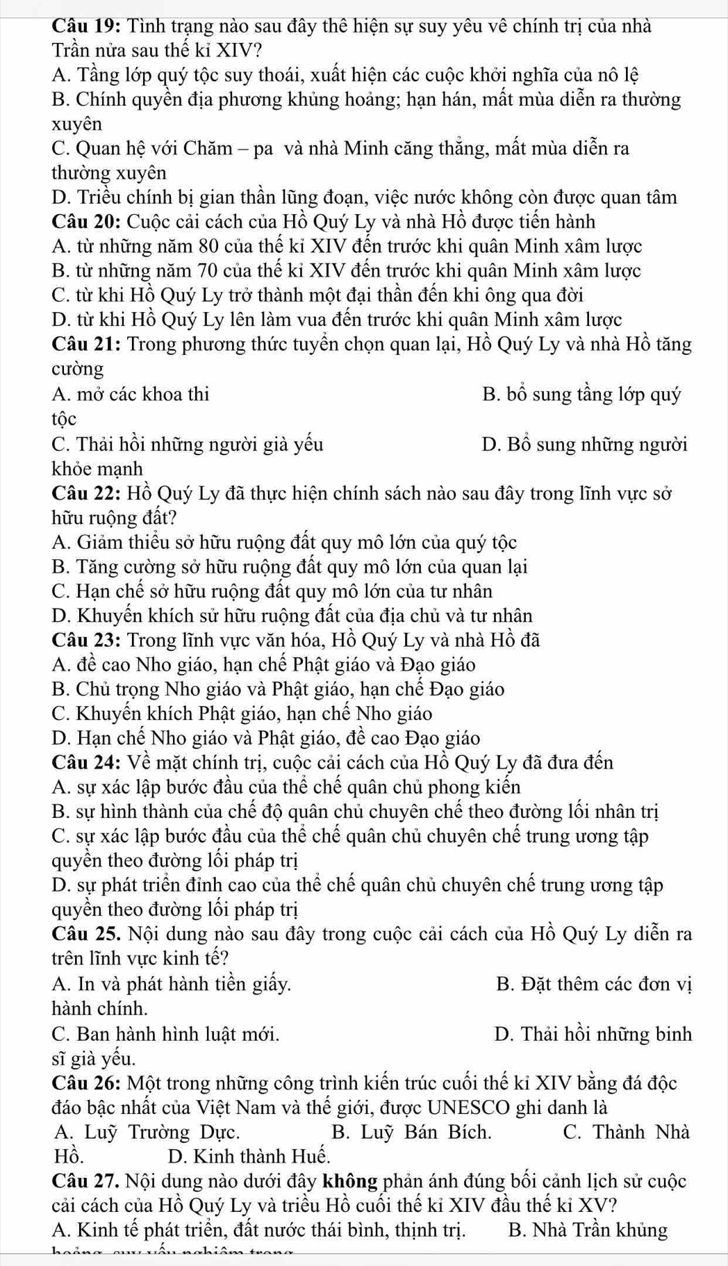 Tình trạng nào sau đây thể hiện sự suy yêu vê chính trị của nhà
Trần nửa sau thế kỉ XIV?
A. Tầng lớp quý tộc suy thoái, xuất hiện các cuộc khởi nghĩa của nô lệ
B. Chính quyền địa phương khủng hoảng; hạn hán, mất mùa diễn ra thường
xuyên
C. Quan hệ với Chăm - pa và nhà Minh căng thắng, mất mùa diễn ra
thường xuyên
D. Triều chính bị gian thần lũng đoạn, việc nước không còn được quan tâm
Câu 20: Cuộc cải cách của Hồ Quý Ly và nhà Hồ được tiến hành
A. từ những năm 80 của thế kỉ XIV đến trước khi quân Minh xâm lược
B. từ những năm 70 của thế kỉ XIV đến trước khi quân Minh xâm lược
C. từ khi Hồ Quý Ly trở thành một đại thần đến khi ông qua đời
D. từ khi Hồ Quý Ly lên làm vua đến trước khi quân Minh xâm lược
Câu 21: Trong phương thức tuyển chọn quan lại, Hồ Quý Ly và nhà Hồ tăng
cường
A. mở các khoa thi B. bổ sung tầng lớp quý
tộc
C. Thải hồi những người già yếu D. Bổ sung những người
khỏe mạnh
Câu 22: Hồ Quý Ly đã thực hiện chính sách nào sau đây trong lĩnh vực sở
hữu ruộng đất?
A. Giảm thiểu sở hữu ruộng đất quy mô lớn của quý tộc
B. Tăng cường sở hữu ruộng đất quy mô lớn của quan lại
C. Hạn chế sở hữu ruộng đất quy mô lớn của tư nhân
D. Khuyến khích sử hữu ruộng đất của địa chủ và tư nhân
Câu 23: Trong lĩnh vực văn hóa, Hồ Quý Ly và nhà Hồ đã
A. đề cao Nho giáo, hạn chế Phật giáo và Đạo giáo
B. Chủ trọng Nho giáo và Phật giáo, hạn chế Đạo giáo
C. Khuyến khích Phật giáo, hạn chế Nho giáo
D. Hạn chế Nho giáo và Phật giáo, đề cao Đạo giáo
Câu 24: Về mặt chính trị, cuộc cải cách của Hồ Quý Ly đã đưa đến
A. sự xác lập bước đầu của thể chế quân chủ phong kiến
B. sự hình thành của chế độ quân chủ chuyên chế theo đường lối nhân trị
C. sự xác lập bước đầu của thể chế quân chủ chuyên chế trung ương tập
quyền theo đường lối pháp trị
D. sự phát triển đỉnh cao của thể chế quân chủ chuyên chế trung ương tập
quyền theo đường lối pháp trị
Câu 25. Nội dung nào sau đây trong cuộc cải cách của Hồ Quý Ly diễn ra
trên lĩnh vực kinh tế?
A. In và phát hành tiền giấy. B. Đặt thêm các đơn vị
hành chính.
C. Ban hành hình luật mới. D. Thải hồi những binh
sĩ già yếu.
Câu 26: Một trong những công trình kiến trúc cuối thế ki XIV bằng đá độc
đáo bậc nhất của Việt Nam và thế giới, được UNESCO ghi danh là
A. Luỹ Trường Dực. B. Luỹ Bán Bích. C. Thành Nhà
Hồ. D. Kinh thành Huế.
Câu 27. Nội dung nào dưới đây không phản ánh đúng bối cảnh lịch sử cuộc
cải cách của Hồ Quý Ly và triều Hồ cuối thế kỉ XIV đầu thế kỉ XV?
A. Kinh tế phát triển, đất nước thái bình, thịnh trị. B. Nhà Trần khủng