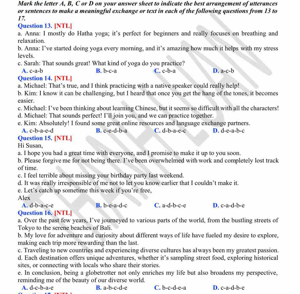 Mark the letter A, B, C or D on your answer sheet to indicate the best arrangement of utterances
or sentences to make a meaningful exchange or text in each of the following questions from 13 to
17.
Question 13. [NTL]
a. Anna: I mostly do Hatha yoga; it’s perfect for beginners and really focuses on breathing and
relaxation.
b. Anna: I’ve started doing yoga every morning, and it’s amazing how much it helps with my stress
levels.
c. Sarah: That sounds great! What kind of yoga do you practice?
A. c-a-b B. b-c-a C. c-b-a D. a-c-b
Question 14. [NTL]
a. Michael: That’s true, and I think practicing with a native speaker could really help!
b. Kim: I know it can be challenging, but I heard that once you get the hang of the tones, it becomes
easier.
c. Michael: I’ve been thinking about learning Chinese, but it seems so difficult with all the characters!
d. Michael: That sounds perfect! I’ll join you, and we can practice together.
e. Kim: Absolutely! I found some great online resources and language exchange partners.
A. c-b-a-e-d B. c-e-d-b-a C. d-b-a-e-c D. d-e-a-b-c
Question 15. [NTL]
Hi Susan,
a. I hope you had a great time with everyone, and I promise to make it up to you soon.
b. Please forgive me for not being there. I’ve been overwhelmed with work and completely lost track
of time.
c. I feel terrible about missing your birthday party last weekend.
d. It was really irresponsible of me not to let you know earlier that I couldn’t make it.
e. Let’s catch up sometime this week if you’re free,
Alex
A. d-b-a-c-e B. b-e-a-d-c C. a-d-b-c-e D. c-a-d-b-e
Question 16. [NTL]
a. Over the past few years, I’ve journeyed to various parts of the world, from the bustling streets of
Tokyo to the serene beaches of Bali.
b. My love for adventure and curiosity about different ways of life have fueled my desire to explore,
making each trip more rewarding than the last.
c. Traveling to new countries and experiencing diverse cultures has always been my greatest passion.
d. Each destination offers unique adventures, whether it’s sampling street food, exploring historical
sites, or connecting with locals who share their stories.
e. In conclusion, being a globetrotter not only enriches my life but also broadens my perspective,
reminding me of the beauty of our diverse world.
A. d-c-b-a-e B. a-b-c-d-e C. b-c-d-e-a D. c-a-d-b-e