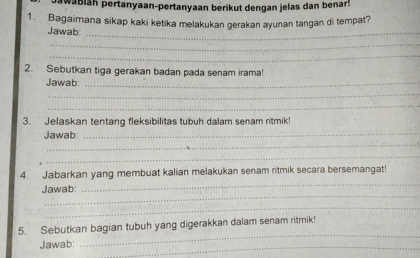 Dawabiah pertanyaan-pertanyaan berikut dengan jelas dan benar! 
1. Bagaimana sikap kaki ketika melakukan gerakan ayunan tangan di tempat? 
Jawab:_ 
_ 
_ 
2. Sebutkan tiga gerakan badan pada senam irama! 
Jawab:_ 
_ 
_ 
3. Jelaskan tentang fleksibilitas tubuh dalam senam ritmik! 
Jawab: 
_ 
_ 
_ 
_ 
4. Jabarkan yang membuat kalian melakukan senam ritmik secara bersemangat! 
_ 
Jawab: 
_ 
5. Sebutkan bagian tubuh yang digerakkan dalam senam ritmik! 
Jawab:_ 
_