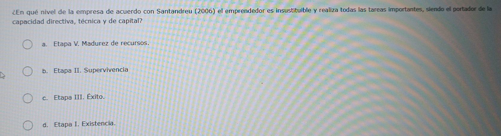 ¿En qué nivel de la empresa de acuerdo con Santandreu (2006) el emprendedor es insustituible y realiza todas las tareas importantes, siendo el portador de la
capacidad directiva, técnica y de capital?
a. Etapa V. Madurez de recursos.
b. Etapa II. Supervivencia
c. Etapa III. Éxito.
d. Etapa I. Existencia.