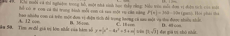 6m D. 13m.
Cầu 49. Khi nuôi cá thí nghiệm trong hồ, một nhà sinh học thấy rằng: Nếu trên mỗi đơn vị diện tích của mặt
hồ có 〃 con cá thì trung bình mỗi con cá sau một vụ cân nặng P(n)=360-10n (gam) . Hỏi phải thả
bao nhiêu con cá trên một đơn vị diện tích đề trọng lương cá sau một vụ thu được nhiều nhất.
A. 12 con B. 36 con. C. 18 con. D. 40 con.
ầu 50. Tìm m để giá trị lớn nhất của hàm số y=|x^4-4x^2+5+m| trên [1;sqrt(3)] đạt giá trị nhỏ nhất.