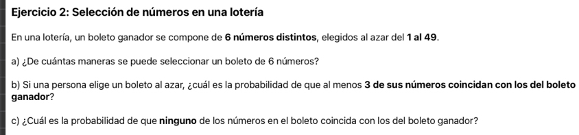 Selección de números en una lotería 
En una lotería, un boleto ganador se compone de 6 números distintos, elegidos al azar del 1 al 49. 
a) ¿De cuántas maneras se puede seleccionar un boleto de 6 números? 
b) Si una persona elige un boleto al azar, ¿cuál es la probabilidad de que al menos 3 de sus números coincidan con los del boleto 
ganador? 
c) ¿Cuál es la probabilidad de que ninguno de los números en el boleto coincida con los del boleto ganador?