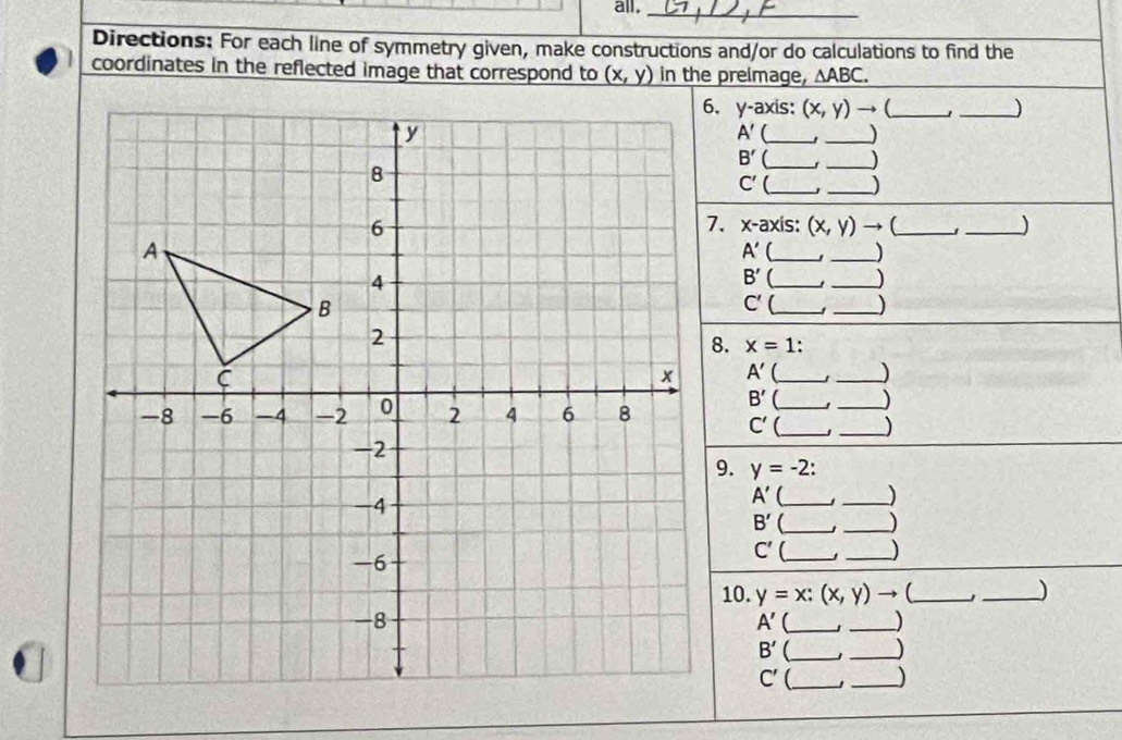 all._ 
Directions: For each line of symmetry given, make constructions and/or do calculations to find the 
coordinates in the reflected image that correspond to (x,y) in the preimage, △ ABC. 
6. y-axis: (x,y)to _ 
_ 
A' (_ _)
B' ( __) 
_ C'( 
_
x-a) xis: (x,y) to (_ 
_
A'
_ 
_) 
B' 【_ _) 
C' __)
x=1
A' _ 
_) 
B' _ 
_
C' _ _) 
9. y=-2 : 
A' _ 
_)
B' 【_ j_ J 
C' _ 
_) 
10. y=x:(x,y)to 【_ _) 
A' _」 _) 
B' _ 
_J 
C' __J