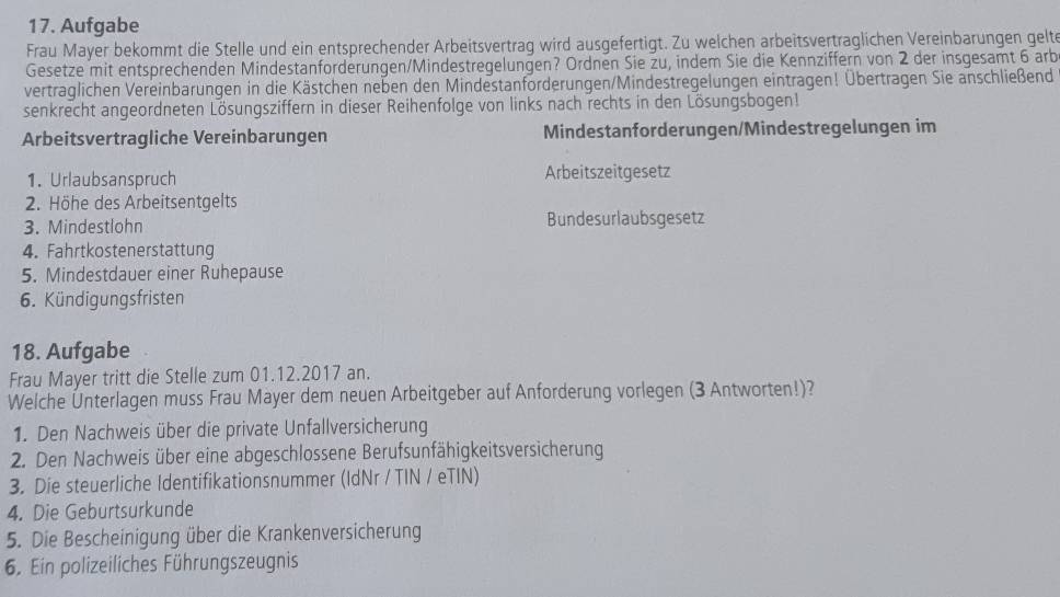 Aufgabe 
Frau Mayer bekommt die Stelle und ein entsprechender Arbeitsvertrag wird ausgefertigt. Zu welchen arbeitsvertraglichen Vereinbarungen gelte 
Gesetze mit entsprechenden Mindestanforderungen/Mindestregelungen? Ordnen Sie zu, indem Sie die Kennziffern von 2 der insgesamt 6 arb 
vertraglichen Vereinbarungen in die Kästchen neben den Mindestanforderungen/Mindestregelungen eintragen! Übertragen Sie anschließend 
senkrecht angeordneten Lösungsziffern in dieser Reihenfolge von links nach rechts in den Lösungsbogen! 
Arbeitsvertragliche Vereinbarungen Mindestanforderungen/Mindestregelungen im 
1. Urlaubsanspruch Arbeitszeitgesetz 
2. Höhe des Arbeitsentgelts 
3. Mindestlohn Bundesurlaubsgesetz 
4. Fahrtkostenerstattung 
5. Mindestdauer einer Ruhepause 
6. Kündigungsfristen 
18. Aufgabe 
Frau Mayer tritt die Stelle zum 01.12.2017 an. 
Welche Ünterlagen muss Frau Mayer dem neuen Arbeitgeber auf Anforderung vorlegen (3 Antworten!)? 
1. Den Nachweis über die private Unfallversicherung 
2. Den Nachweis über eine abgeschlossene Berufsunfähigkeitsversicherung 
3. Die steuerliche Identifikationsnummer (IdNr / TIN / eTIN) 
4. Die Geburtsurkunde 
5. Die Bescheinigung über die Krankenversicherung 
6. Ein polizeiliches Führungszeugnis